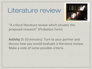 Literature review

“A critical literature review which situates the
proposed research” (Probation form)

Activity (5-10 minutes): Turn to your partner and
discuss how you would evaluate a literature review.
Make a note of some possible criteria.
 