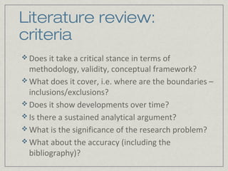 Literature review:
criteria
 Does it take a critical stance in terms of
  methodology, validity, conceptual framework?
 What does it cover, i.e. where are the boundaries –
  inclusions/exclusions?
 Does it show developments over time?
 Is there a sustained analytical argument?
 What is the significance of the research problem?
 What about the accuracy (including the
  bibliography)?
 