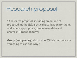 Research proposal

“A research proposal, including an outline of
proposed method(s), a critical justification for them,
and where appropriate, preliminary data and
analysis” (Probation form)

Group (and plenary) discussion: Which methods are
you going to use and why?
 