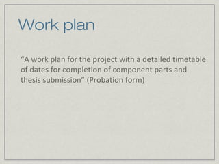 Work plan

“A work plan for the project with a detailed timetable
of dates for completion of component parts and
thesis submission” (Probation form)
 