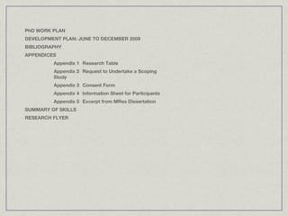 PhD WORK PLAN
DEVELOPMENT PLAN: JUNE TO DECEMBER 2009
BIBLIOGRAPHY
APPENDICES
         Appendix 1 Research Table
         Appendix 2 Request to Undertake a Scoping
         Study
         Appendix 3 Consent Form
         Appendix 4 Information Sheet for Participants
         Appendix 5 Excerpt from MRes Dissertation
SUMMARY OF SKILLS
RESEARCH FLYER
 
 