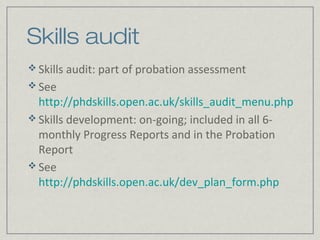 Skills audit
 Skills audit: part of probation assessment
 See
  http://phdskills.open.ac.uk/skills_audit_menu.php
 Skills development: on-going; included in all 6-
  monthly Progress Reports and in the Probation
  Report
 See
  http://phdskills.open.ac.uk/dev_plan_form.php
 