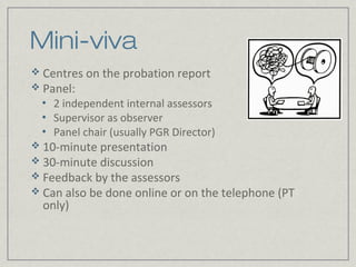 Mini-viva
 Centres on the probation report
 Panel:
 •   2 independent internal assessors
 •   Supervisor as observer
 •   Panel chair (usually PGR Director)
 10-minute presentation
 30-minute discussion
 Feedback by the assessors
 Can also be done online or on the telephone (PT
  only)
 