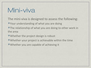 Mini-viva
The mini-viva is designed to assess the following:
Your understanding of what you are doing
The relationship of what you are doing to other work in
the area
Whether the project design is robust
Whether your project is achievable within the time
Whether you are capable of achieving it
 