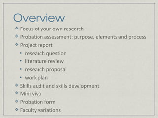 Overview
 Focus of your own research
 Probation assessment: purpose, elements and process
 Project report
  • research question
  • literature review
  • research proposal
  • work plan
 Skills audit and skills development
 Mini viva
 Probation form
 Faculty variations
 