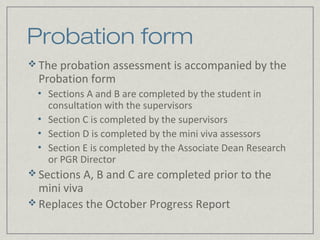 Probation form
 The probation assessment is accompanied by the
  Probation form
 •   Sections A and B are completed by the student in
     consultation with the supervisors
 •   Section C is completed by the supervisors
 •   Section D is completed by the mini viva assessors
 •   Section E is completed by the Associate Dean Research
     or PGR Director
 Sections A, B and C are completed prior to the
  mini viva
 Replaces the October Progress Report
 