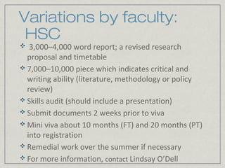 Variations by faculty:
 HSC
  3,000–4,000 word report; a revised research
  proposal and timetable
 7,000–10,000 piece which indicates critical and
  writing ability (literature, methodology or policy
  review)
 Skills audit (should include a presentation)
 Submit documents 2 weeks prior to viva
 Mini viva about 10 months (FT) and 20 months (PT)
  into registration
 Remedial work over the summer if necessary
 For more information, contact Lindsay O’Dell
 
