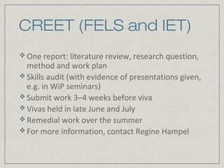 CREET (FELS and IET)
 One report: literature review, research question,
  method and work plan
 Skills audit (with evidence of presentations given,
  e.g. in WiP seminars)
 Submit work 3–4 weeks before viva
 Vivas held in late June and July
 Remedial work over the summer
 For more information, contact Regine Hampel
 