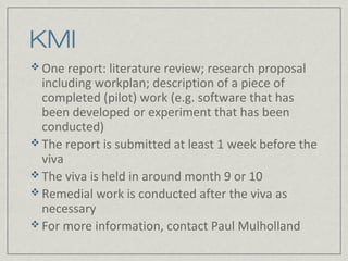 KMI
 One report: literature review; research proposal
  including workplan; description of a piece of
  completed (pilot) work (e.g. software that has
  been developed or experiment that has been
  conducted)
 The report is submitted at least 1 week before the
  viva
 The viva is held in around month 9 or 10
 Remedial work is conducted after the viva as
  necessary
 For more information, contact Paul Mulholland
 