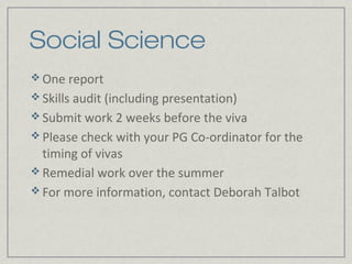 Social Science
 One report
 Skills audit (including presentation)
 Submit work 2 weeks before the viva
 Please check with your PG Co-ordinator for the
  timing of vivas
 Remedial work over the summer
 For more information, contact Deborah Talbot
 