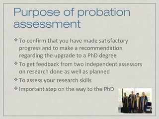 Purpose of probation
assessment
 To confirm that you have made satisfactory
  progress and to make a recommendation
  regarding the upgrade to a PhD degree
 To get feedback from two independent assessors
  on research done as well as planned
 To assess your research skills
 Important step on the way to the PhD
 