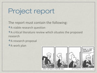 Project report
The report must contain the following:
A viable research question
A critical literature review which situates the proposed
research
A research proposal
A work plan
 