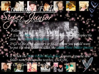 Creating a Folder How to create a folder? Follow these steps to create a folder: 1. Use the  Fil e  Save As  or File Open command to display the Save As or  Open Dialog Box . 2. Go to the drive directory or folder where you would want to put the new folder in. Click the  Create New Folder Button . 3. When the  New Folder Dialog Box  appears, type the new folder name in the name textbox. Click OK. 4. Click Cancel, Save, or Open.  