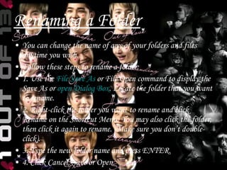 Renaming a Folder You can change the name of any of your folders and files anytime you wish. Follow these steps to rename a folder: 1. Use the  File Save As  or File Open command to display the Save As or  open Dialog Box . Locate the folder that you want to rename. 2. Right-click the folder you want to rename and click Rename on the Shortcut Menu. You may also click the folder, then click it again to rename. (Make sure you don’t double-click). 3. Type the new folder name and press ENTER. 4. Click Cancel, Save or Open. 