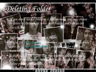 Deleting Folder If you don’t need a folder or a file anymore, you may choose to delete it. Deleting it sends your folders and files to the Recycle Bin. Follow these steps to delete a folder: 1. Use the  File Save As  or File Open command to display the Save As or  Open Dialog Box . Locate the folder that you want to delete. 2. Right-click the folder that you want to delete and click Delete in the Shortcut Menu. You may also click the folder before pressing DELETE. 3. Click Yes to confirm the deletion. 