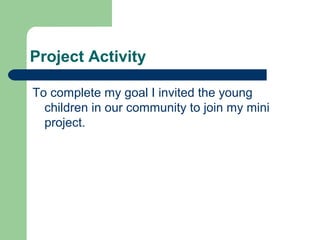 Project Activity

To complete my goal I invited the young
  children in our community to join my mini
  project.
 
