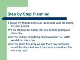 Step by Step Planning

I invited my friends and GCE team to be with me during
    my mini project.
We do prepare the books that are needed during our
    story day.
After we finalize everything, last November 12, 2012
    we did our story day.
After we share the story we ask them few questions
    about the story and see if they have understood the
    story we read
 