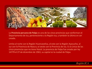La Provincia peruana de Palpa es una de las cinco provincias que conforman el Departamento de Ica, perteneciente a la Región Ica, y también la última en ser creada.,[object Object],Limita al norte con la Región Huancavelica, al este con la Región Ayacucho, al sur con la Provincia de Nazca y al oeste con la Provincia de Ica. Es la única de las cinco provincias que no tiene litoral. La provincia de Palpa fue creada por ley 14779 el 27 de diciembre de 1963, su capital es la ciudad de Palpa.,[object Object]
