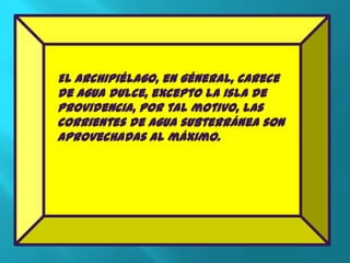 El Archipiélago, en géneral, carece
de agua dulce, excepto la isla de
Providencia, por tal motivo, las
corrientes de agua subterránea son
aprovechadas al máximo.
 