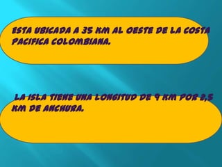 Esta Ubicada a 35 Km al oeste de la Costa
Pacifica colombiana.




La Isla tiene una longitud de 9 Km por 2,5
Km de anchura.
 