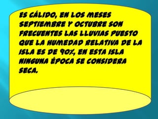 Es Cálido, en los meses
Septiembre y Octubre son
frecuentes las lluvias puesto
que la humedad relativa de la
isla es de 90%, en esta isla
ninguna época se considera
seca.
 