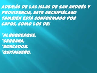 Además de las Islas de San Andrés y
Providencia, este archipiélago
también está conformado por
cayos, como los de:

*Albuquerque.
*Serrana.
*Roncador.
*Quitasueño.
 