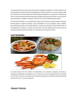 numerosa banda de percusión para desarrollar coreografías originales. Los ritmos militares son 
acompañados por pasos de marcha sugeridos por claves de tambor, que varían según el líder 
que conduzca a la banda militar juvenil. Estos líderes establecen una especie de competencia 
entre sí cuando, estando al frente de la banda, señalan las marcaciones rítmicas, que el conjunto 
debe interpretar y trasladar sin perder contacto con el ritmo inmediatamente anterior. 
El Festival del Cangrejo: es una celebración típica de San Andrés, donde los isleños preparan 
diversos platos en base al cangrejo, como (carambolas, arroz con cangrejo, tortas, pasteles, 
pasa bolas) para gusto de los propios isleños y turistas que participen en este festival, este va 
acompañado con músicas y danzas para amenizar mas las celebraciones en las cuales las 
muestras gastronómicas preparadas con este plato son el deleite de todos. 
GASTRONOMÍA 
Los platos típicos de San Andrés son elaborados con pescados, langostas, caracoles y 
cangrejos acompañados con plátanos, coco, leche de coco y yuca. El plato típico más conocido 
es el rondón, el cual es una especie de cacerola de pescado con caracoles cocidos lentamente 
en leche de coco, con yuca y pescado. 
TRAJES TÍPICOS 
 