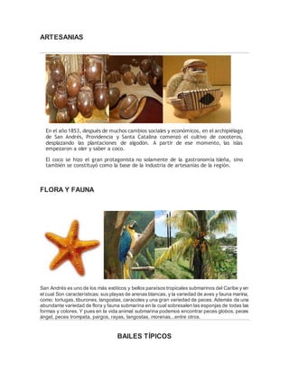 ARTESANIAS 
En el año 1853, después de muchos cambios sociales y económicos, en el archipiélago 
de San Andrés, Providencia y Santa Catalina comenzó el cultivo de cocoteros, 
desplazando las plantaciones de algodón. A partir de ese momento, las islas 
empezaron a oler y saber a coco. 
El coco se hizo el gran protagonista no solamente de la gastronomía isleña, sino 
también se constituyó como la base de la industria de artesanías de la región. 
FLORA Y FAUNA 
San Andrés es uno de los más exóticos y bellos paraísos tropicales submarinos del Caribe y en 
el cual Son características: sus playas de arenas blancas, y la variedad de aves y fauna marina, 
como: tortugas, tiburones, langostas, caracoles y una gran variedad de peces. Además de una 
abundante variedad de flora y fauna submarina en la cual sobresalen las esponjas de todas las 
formas y colores. Y pues en la vida animal submarina podemos encontrar peces globos, peces 
ángel, peces trompeta, pargos, rayas, langostas, morenas...entre otros. 
BAILES TÍPICOS 
 