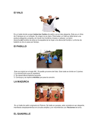 El VALS 
Es un baile donde surgen todos los l bailes de salón y es el más elegante. Este es un ritmo 
de 3 tiempos en un compás. Su origen no es claro. Para bailar un Vals se debe tener una 
postura elegante y ergoda, sin mover los hombros, brazos o cabeza. La mano 
derecha del hombre se sitúa en la espalda de la mujer a la altura del hombro. La forma de 
bailarlo es de un paso por tiempo. 
El PASILLO 
Este se originó en el siglo XIX. El pasillo proviene del Vals. Este baile se divide en 3 partes: 
1.La introducción que es repetitiva. 
2. Se desarrolla la melodía penante. 
3. Concluye y se repite a medida que pasa la canción. 
LA MAZURCA 
Es un baile de salón originado en Polonia. Se baila en parejas, este consiste en ser elegante, 
manifiesta desplazamientos en círculos amplios y en movimientos con flexiones de torso. 
EL QUADRILLE 
 