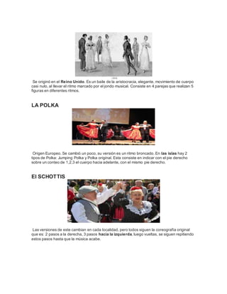 Se originó en el Reino Unido. Es un baile de la aristocracia, elegante, movimiento de cuerpo 
casi nulo, al llevar el ritmo marcado por el jondo musical. Consiste en 4 parejas que realizan 5 
figuras en diferentes ritmos. 
LA POLKA 
Origen Europeo. Se cambió un poco, su versión es un ritmo broncado. En las islas hay 2 
tipos de Polka: Jumping Polka y Polka original. Esta consiste en indicar con el pie derecho 
sobre un conteo de 1,2,3 el cuerpo hacia adelante, con el mismo pie derecho. 
El SCHOTTIS 
Las versiones de este cambian en cada localidad, pero todos siguen la coreografía original 
que es: 2 pasos a la derecha, 3 pasos hacia la izquierda, luego vueltas, se siguen repitiendo 
estos pasos hasta que la música acabe. 
 