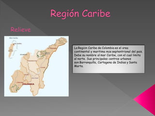 La Región Caribe de Colombia es el área
continental y marítima más septentrional del país.
Debe su nombre al mar Caribe, con el cual limita
al norte. Sus principales centros urbanos
son Barranquilla, Cartagena de Indias y Santa
Marta.
 