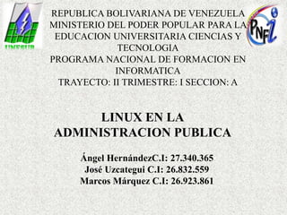 REPUBLICA BOLIVARIANA DE VENEZUELA
MINISTERIO DEL PODER POPULAR PARA LA
EDUCACION UNIVERSITARIA CIENCIAS Y
TECNOLOGIA
PROGRAMA NACIONAL DE FORMACION EN
INFORMATICA
TRAYECTO: II TRIMESTRE: I SECCION: A
LINUX EN LA
ADMINISTRACION PUBLICA
Ángel HernándezC.I: 27.340.365
José Uzcategui C.I: 26.832.559
Marcos Márquez C.I: 26.923.861
 