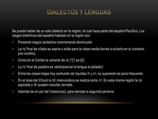 Se puede hablar de un solo dialecto en la región, el cual hace parte del español Pacífico. Los
rasgos distintivos del español hablado en la región son:
• Presenta rasgos caribeños notoriamente disminuido
• La /s/ final de sílaba se aspira o elide pero la clase media tiende a evitarlo en el contexto
pre-vocálico.
• Como en el Caribe la variante de /x/ ("j") es [h].
• La /n/ final de palabra es velar(acercar la lengua al paladar).
• Entre las clases bajas hay confusión de líquidas /l/ y /r/, su supresión es poco frecuente.
• En el área del Chocó la /d/ intervocálica se realiza como /r/. En esta misma región la /s/
aspirada y /k/ pueden resultar cerrada.
• Además de el uso del Voseo(vos), para denotar a segunda persona
 