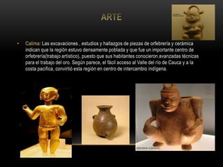 • Calima: Las excavaciones , estudios y hallazgos de piezas de orfebrería y cerámica
indican que la región estuvo densamente poblada y que fue un importante centro de
orfebrería(trabajo artístico), puesto que sus habitantes conocieron avanzadas técnicas
para el trabajo del oro. Según parece, el fácil acceso al Valle del río de Cauca y a la
costa pacifica, convirtió esta región en centro de intercambio indígena.
 