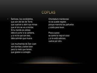 • Señores, los condoteños,
que son del lao de Torrá;
que vuelvan a abrir sus minas
que el oro se va a montar.
Si tu marido es celoso
déle el zumo' e la verbena,
y si no te oye con eso,
déle solimán que muera.
Las muchachas de San Juan
son bonitas y bailan bien
pero lo malo que tienen,
que güelen a comején.
Chontaduro mantecoso
no se puede regalar,
porque mancha los pañuelos
y costo para lavar.
Poco a poco
se come la vieja el coco
y si le está sabroso,
vuelve por otro.
 