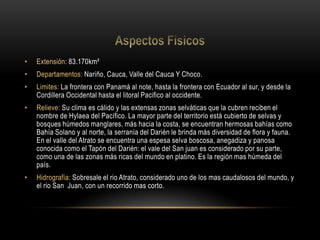 • Extensión: 83.170km²
• Departamentos: Nariño, Cauca, Valle del Cauca Y Choco.
• Limites: La frontera con Panamá al note, hasta la frontera con Ecuador al sur, y desde la
Cordillera Occidental hasta el litoral Pacifico al occidente.
• Relieve: Su clima es cálido y las extensas zonas selváticas que la cubren reciben el
nombre de Hylaea del Pacífico. La mayor parte del territorio está cubierto de selvas y
bosques húmedos manglares, más hacia la costa, se encuentran hermosas bahías como
Bahía Solano y al norte, la serranía del Darién le brinda más diversidad de flora y fauna.
En el valle del Atrato se encuentra una espesa selva boscosa, anegadiza y panosa
conocida como el Tapón del Darién: el vale del San juan es considerado por su parte,
como una de las zonas más ricas del mundo en platino. Es la región mas húmeda del
país.
• Hidrografía: Sobresale el rio Atrato, considerado uno de los mas caudalosos del mundo, y
el rio San Juan, con un recorrido mas corto.
 