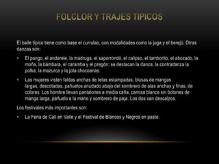 El baile típico tiene como base el currulao, con modalidades como la juga y el berejú. Otras
danzas son:
• El pango, el andarele, la madruga, el saporrondó, el calipso, el tamborito, el abozado, la
moña, la bámbara, el caramba y el pregón; se destacan la danza, la contradanza la
polka, la mazurca y la jota chocoanas.
• Las mujeres visten faldas anchas de telas estampadas, blusas de mangas
largas, descotadas, pañuelos anudado abajo del sombrero de alas anchas y finas, de
colores. Los hombre llevan pantalones a media caña, camisa blanca sin botones de
manga larga, pañuelo a la mano y sombrero de paja. Los dos van descalzos.
Los festivales más importantes son:
• La Feria de Cali en Valle y el Festival de Blancos y Negros en pasto.
 
