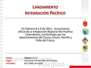 Lanzamiento Integración Pacífico	En Febrero 8 y 9 de 2011,  lanzamiento oficial de la Integración Regional del Pacífico Colombiano, conformada por los departamentos del Cauca, Chocó, Nariño y Valle del Cauca.Fecha: Febrero  8y 9Lugar: Centro de Eventos Valle del Pacífico Invitados:Mil (1000) personas