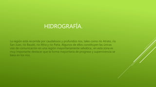 HIDROGRAFÍA.
La región está recorrida por caudalosos y profundos ríos, tales como río Atrato, río
San Juan, río Baudó, río Mira y río Patía. Algunos de ellos constituyen las únicas
vías de comunicación en una región mayoritariamente selvática., en esta zona es
muy importante destacar que la forma mayoritaria de progreso y supervivencia se
basa en los ríos.
 