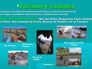  Mar del Plata
Sierra de la
Ventana
Sierras de
Tandil
Ski acuático en el Río
Paraná
Temaikén
Turismo y ciudadesTurismo y ciudades
El paisaje de esta región ofrece muchos atractivos para el turista: Las sierras, los ríos,El paisaje de esta región ofrece muchos atractivos para el turista: Las sierras, los ríos,
los vestigioslos vestigios arqueológicos, lugares históricos y manifestaciones culturales.arqueológicos, lugares históricos y manifestaciones culturales.
Provincia de Buenos Aires :Provincia de Buenos Aires : Mar del Plata, Balnearios Costa AtlántiMar del Plata, Balnearios Costa Atlánti
La Plata, San Antonio de Areco, Sierras de Tandil y de la Ventana.La Plata, San Antonio de Areco, Sierras de Tandil y de la Ventana.
 