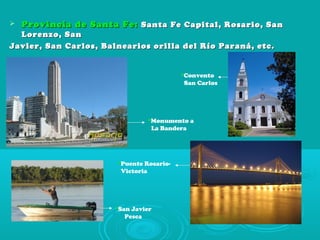  Provincia de Santa Fe:Provincia de Santa Fe: Santa Fe Capital, Rosario, SanSanta Fe Capital, Rosario, San
Lorenzo, SanLorenzo, San
Javier, San Carlos, Balnearios orilla del Río Paraná, etc.Javier, San Carlos, Balnearios orilla del Río Paraná, etc.
Monumento a
La Bandera
Convento
San Carlos
Puente Rosario-
Victoria
San Javier
Pesca
 