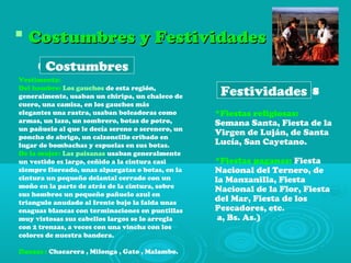  Costumbres y FestividadesCostumbres y Festividades
*Fiestas religiosas:
Semana Santa, Fiesta de la
Virgen de Luján, de Santa
Lucía, San Cayetano.
*Fiestas paganas: Fiesta
Nacional del Ternero, de
la Manzanilla, Fiesta
Nacional de la Flor, Fiesta
del Mar, Fiesta de los
Pescadores, etc.
a, Bs. As.)
Festividades
Costumbres
Vestimenta:
Del hombre: Los gauchos de esta región,
generalmente, usaban un chiripa, un chaleco de
cuero, una camisa, en los gauchos más
elegantes una rastra, usaban boleadoras como
armas, un lazo, un sombrero, botas de potro,
un pañuelo al que le decía sereno o serenero, un
poncho de abrigo, un calzoncillo cribado en
lugar de bombachas y espuelas en sus botas.
De la mujer: Las paisanas usaban generalmente
un vestido es largo, ceñido a la cintura casi
siempre floreado, unas alpargatas o botas, en la
cintura un pequeño delantal cerrado con un
moño en la parte de atrás de la cintura, sobre
sus hombros un pequeño pañuelo azul en
triangulo anudado al frente bajo la falda unas
enaguas blancas con terminaciones en puntillas
muy vistosas sus cabellos largos se lo arregla
con 2 trenzas, a veces con una vincha con los
colores de nuestra bandera.
Danzas : Chacarera , Milonga , Gato , Malambo.
Costumbres
Festividades
 