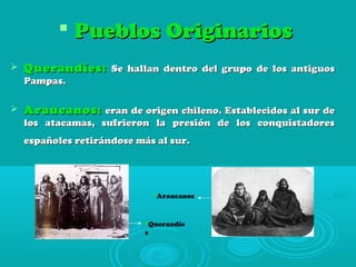  Pueblos OriginariosPueblos Originarios
 Querandíes:Querandíes: Se hallan dentro del grupo de los antiguosSe hallan dentro del grupo de los antiguos
Pampas.Pampas.
 Araucanos:Araucanos: eran de origen chileno. Establecidos al sur deeran de origen chileno. Establecidos al sur de
los atacamas, sufrieron la presión de los conquistadoreslos atacamas, sufrieron la presión de los conquistadores
españoles retirándose más al sur.españoles retirándose más al sur.
Querandíe
s
Araucanos
 