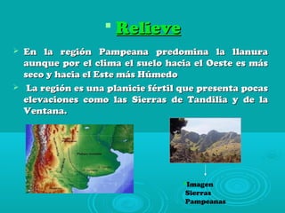  RelieveRelieve
 En la región Pampeana predomina la llanuraEn la región Pampeana predomina la llanura
aunque por el clima el suelo hacia el Oeste es másaunque por el clima el suelo hacia el Oeste es más
seco y hacia el Este más Húmedoseco y hacia el Este más Húmedo
 La región es una planicie fértil que presenta pocasLa región es una planicie fértil que presenta pocas
elevaciones como las Sierras de Tandilia y de laelevaciones como las Sierras de Tandilia y de la
Ventana.Ventana.
Imagen
Sierras
Pampeanas
 