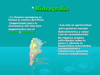  HidrografíaHidrografía
La llanura pampean seLa llanura pampean se
forma la cuenca del Plataforma la cuenca del Plata
(importante para la(importante para la
economía), los ríos maseconomía), los ríos mas
importantes son elimportantes son el
ParanáParaná yy Uruguay.Uruguay.
Los ríos se aprovechanLos ríos se aprovechan
para generar energíapara generar energía
hidroeléctrica y comohidroeléctrica y como
vías de comunicación.vías de comunicación.
Su riqueza originaSu riqueza origina
actividades como laactividades como la
pesca y además sepesca y además se
desarrollan actividadesdesarrollan actividades
agropecuarias eagropecuarias e
industriales (puertos-industriales (puertos-
centros industriales).centros industriales).
 