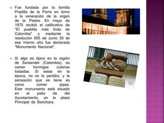  Fue fundada por la familia
Pradilla de la Parra en torno
a la veneración de la virgen
de la Piedra. En mayo de
1975 recibió el calificativo de
"El pueblito más lindo de
Colombia" y mediante la
resolución 005 de Junio 30 de
ese mismo año fue declarada
"Monumento Nacional".
 Si algo es típico en la región
de Santander (Colombia), es
comer hormigas culonas
tostadas. Si estas en la
época, no os lo perdáis, y la
sensación que se tiene es
como comer pipas.
Este monumento está situado
en el patio de del
Ayuntamiento, en la plaza
Principal de Barichara.
 