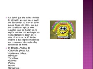  La parte que me llama menos
la atención es que en el norte
de Santander no hay un baile
propio típico de ellos, los que
se consideran típicos son
aquellos que se bailan en la
región andina, sin embargo los
santandereanos dejan en el
alto el nombre de Colombia
debido a sus representaciones
en concursos internacionales
folclóricos de baile.
 la Región Andina de
Colombia posee los
siguientes bailes:
Bambuco
Torbellino
Guabina
Pasillo
Bunde
Sanjuanero
 