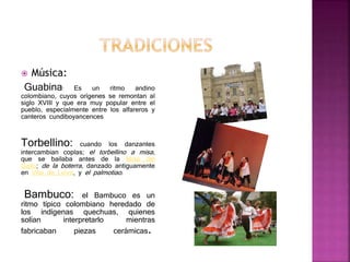  Música:
Guabina: Es un ritmo andino
colombiano, cuyos orígenes se remontan al
siglo XVIII y que era muy popular entre el
pueblo, especialmente entre los alfareros y
canteros cundiboyancences
Torbellino: cuando los danzantes
intercambian coplas; el torbellino a misa,
que se bailaba antes de la Misa del
Gallo; de la boterra, danzado antiguamente
en Villa de Leiva, y el palmotiao.
Bambuco: el Bambuco es un
ritmo típico colombiano heredado de
los indígenas quechuas, quienes
solían interpretarlo mientras
fabricaban piezas cerámicas.
 