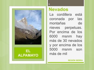 6
REGIÓN SIERRA
Nevados
La cordillera está
coronada por las
montañas de
nieves perpetuas.
Por encima de los
6000 msnm hay
más de 30 nevados
y por encima de los
5000 msnm son
más de mil
EL
ALPAMAYO
 