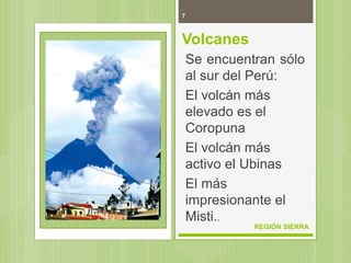 7
REGIÓN SIERRA
Volcanes
Se encuentran sólo
al sur del Perú:
El volcán más
elevado es el
Coropuna
El volcán más
activo el Ubinas
El más
impresionante el
Misti..
 